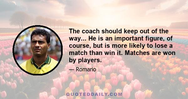 The coach should keep out of the way... He is an important figure, of course, but is more likely to lose a match than win it. Matches are won by players.