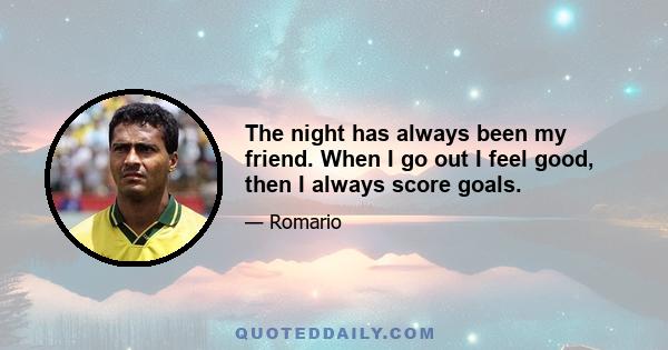 The night has always been my friend. When I go out I feel good, then I always score goals.