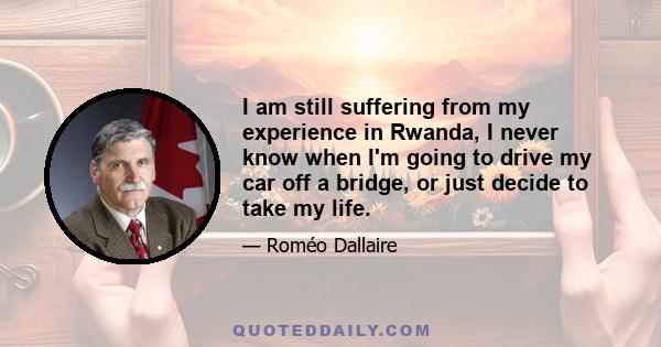 I am still suffering from my experience in Rwanda, I never know when I'm going to drive my car off a bridge, or just decide to take my life.