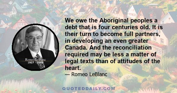 We owe the Aboriginal peoples a debt that is four centuries old. It is their turn to become full partners, in developing an even greater Canada. And the reconciliation required may be less a matter of legal texts than