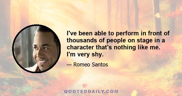 I've been able to perform in front of thousands of people on stage in a character that's nothing like me. I'm very shy.