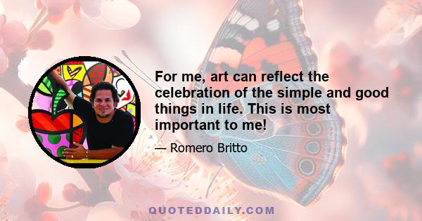 For me, art can reflect the celebration of the simple and good things in life. This is most important to me!