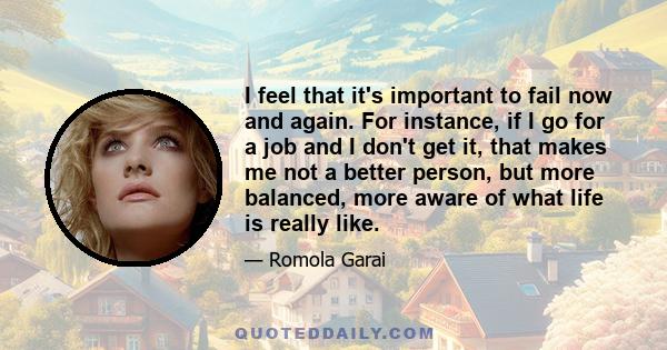 I feel that it's important to fail now and again. For instance, if I go for a job and I don't get it, that makes me not a better person, but more balanced, more aware of what life is really like.