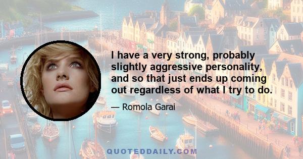 I have a very strong, probably slightly aggressive personality, and so that just ends up coming out regardless of what I try to do.