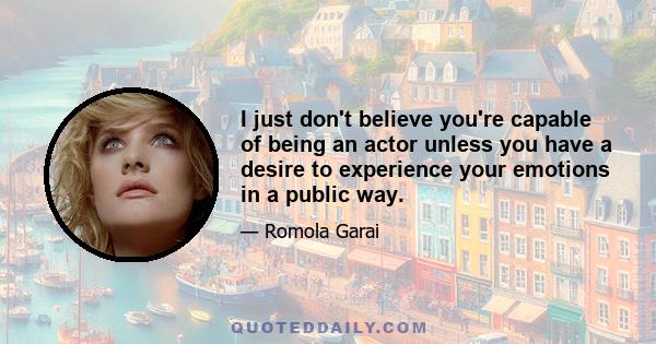 I just don't believe you're capable of being an actor unless you have a desire to experience your emotions in a public way.