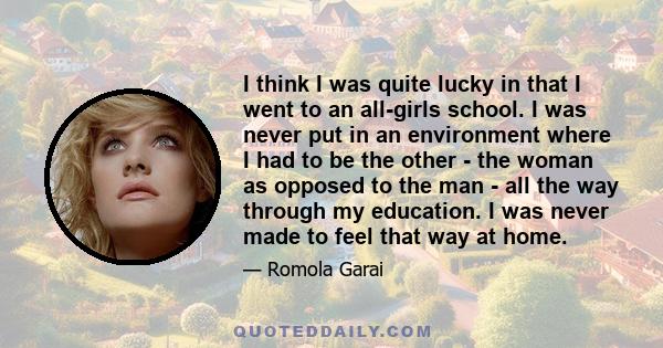 I think I was quite lucky in that I went to an all-girls school. I was never put in an environment where I had to be the other - the woman as opposed to the man - all the way through my education. I was never made to