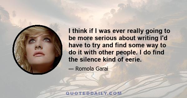 I think if I was ever really going to be more serious about writing I'd have to try and find some way to do it with other people. I do find the silence kind of eerie.