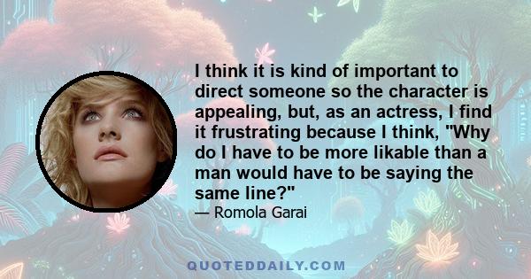 I think it is kind of important to direct someone so the character is appealing, but, as an actress, I find it frustrating because I think, Why do I have to be more likable than a man would have to be saying the same