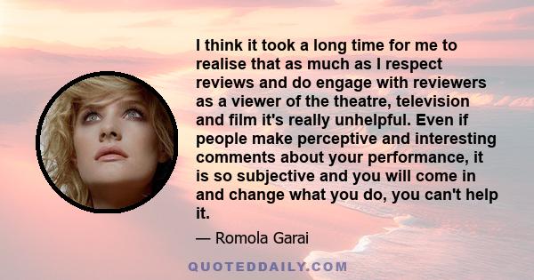 I think it took a long time for me to realise that as much as I respect reviews and do engage with reviewers as a viewer of the theatre, television and film it's really unhelpful. Even if people make perceptive and