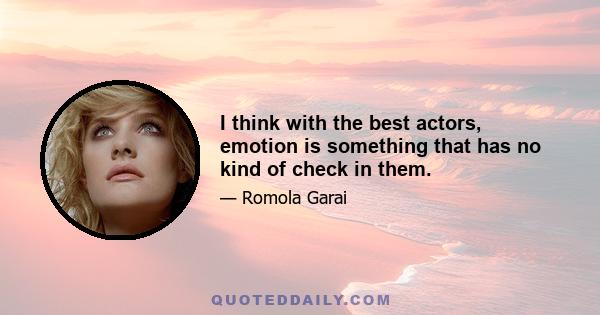 I think with the best actors, emotion is something that has no kind of check in them.