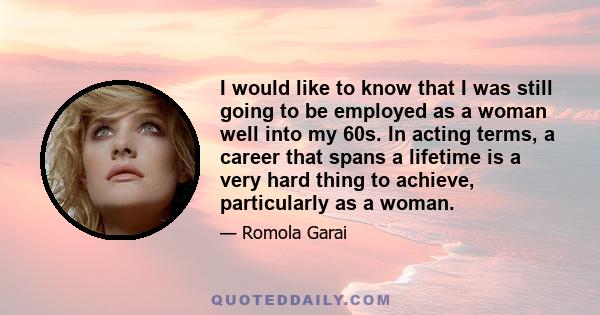 I would like to know that I was still going to be employed as a woman well into my 60s. In acting terms, a career that spans a lifetime is a very hard thing to achieve, particularly as a woman.