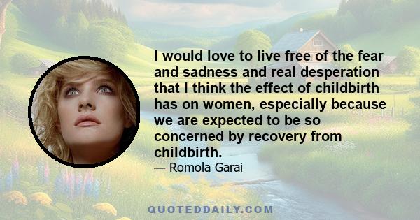 I would love to live free of the fear and sadness and real desperation that I think the effect of childbirth has on women, especially because we are expected to be so concerned by recovery from childbirth.