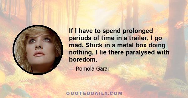 If I have to spend prolonged periods of time in a trailer, I go mad. Stuck in a metal box doing nothing, I lie there paralysed with boredom.