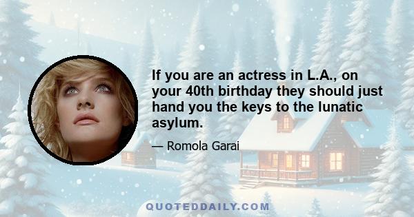 If you are an actress in L.A., on your 40th birthday they should just hand you the keys to the lunatic asylum.