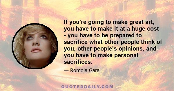 If you're going to make great art, you have to make it at a huge cost - you have to be prepared to sacrifice what other people think of you, other people's opinions, and you have to make personal sacrifices.