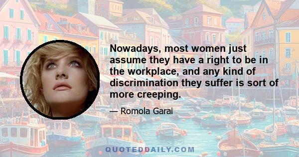 Nowadays, most women just assume they have a right to be in the workplace, and any kind of discrimination they suffer is sort of more creeping.