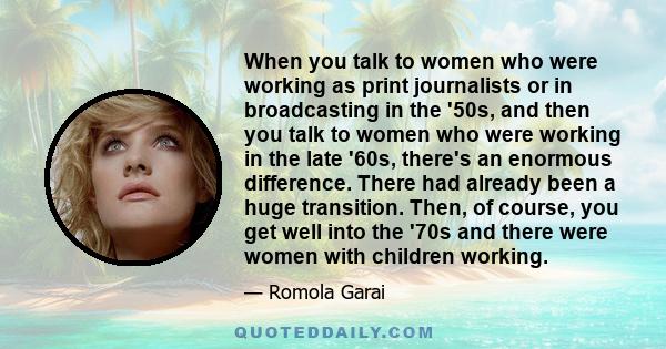 When you talk to women who were working as print journalists or in broadcasting in the '50s, and then you talk to women who were working in the late '60s, there's an enormous difference. There had already been a huge