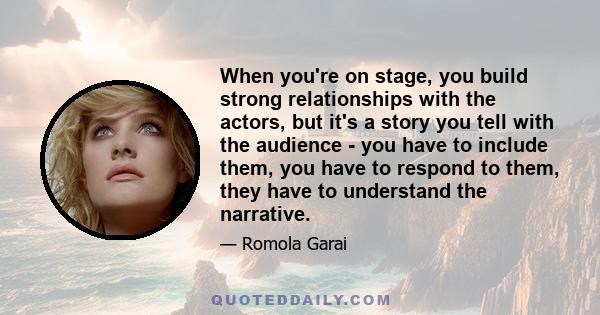 When you're on stage, you build strong relationships with the actors, but it's a story you tell with the audience - you have to include them, you have to respond to them, they have to understand the narrative.