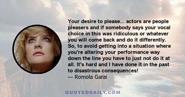 Your desire to please... actors are people pleasers and if somebody says your vocal choice in this was ridiculous or whatever you will come back and do it differently. So, to avoid getting into a situation where you're