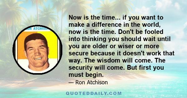 Now is the time... if you want to make a difference in the world, now is the time. Don't be fooled into thinking you should wait until you are older or wiser or more secure because it doesn't work that way. The wisdom