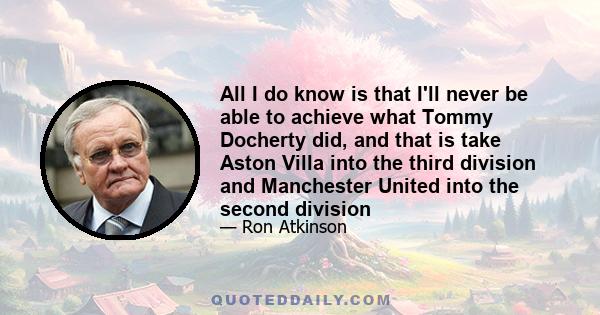 All I do know is that I'll never be able to achieve what Tommy Docherty did, and that is take Aston Villa into the third division and Manchester United into the second division