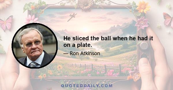 He sliced the ball when he had it on a plate.