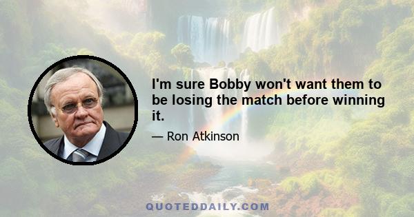 I'm sure Bobby won't want them to be losing the match before winning it.