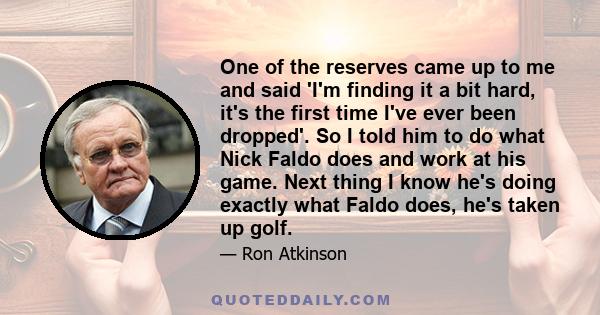 One of the reserves came up to me and said 'I'm finding it a bit hard, it's the first time I've ever been dropped'. So I told him to do what Nick Faldo does and work at his game. Next thing I know he's doing exactly