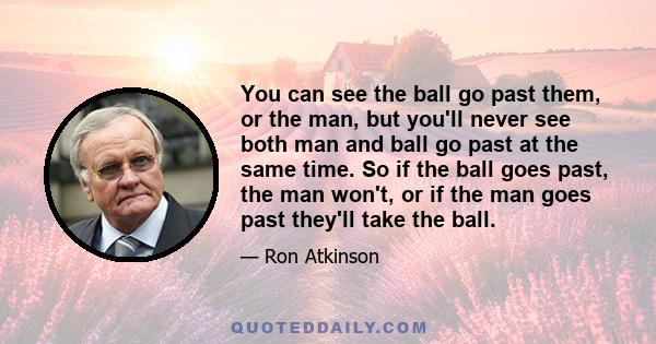 You can see the ball go past them, or the man, but you'll never see both man and ball go past at the same time. So if the ball goes past, the man won't, or if the man goes past they'll take the ball.