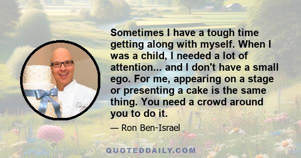 Sometimes I have a tough time getting along with myself. When I was a child, I needed a lot of attention... and I don't have a small ego. For me, appearing on a stage or presenting a cake is the same thing. You need a