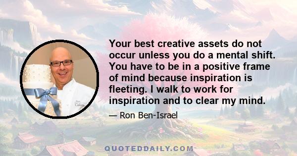 Your best creative assets do not occur unless you do a mental shift. You have to be in a positive frame of mind because inspiration is fleeting. I walk to work for inspiration and to clear my mind.