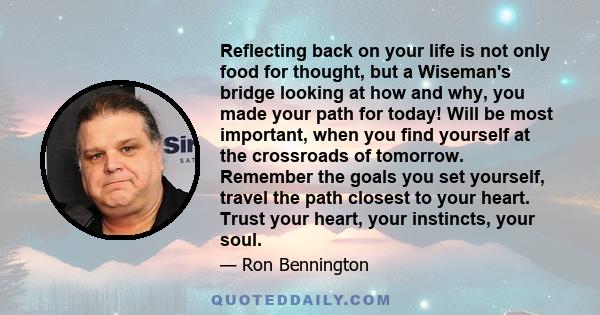 Reflecting back on your life is not only food for thought, but a Wiseman's bridge looking at how and why, you made your path for today! Will be most important, when you find yourself at the crossroads of tomorrow.