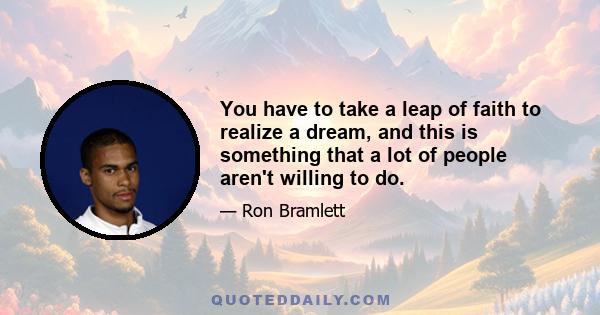 You have to take a leap of faith to realize a dream, and this is something that a lot of people aren't willing to do.