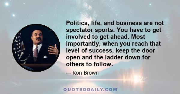 Politics, life, and business are not spectator sports. You have to get involved to get ahead. Most importantly, when you reach that level of success, keep the door open and the ladder down for others to follow.