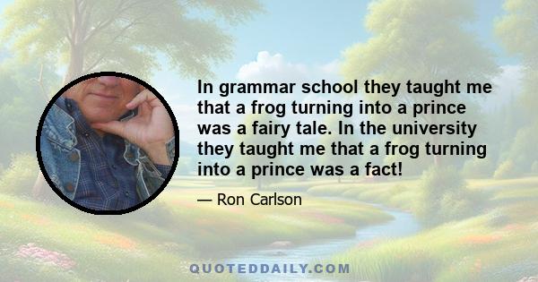 In grammar school they taught me that a frog turning into a prince was a fairy tale. In the university they taught me that a frog turning into a prince was a fact!