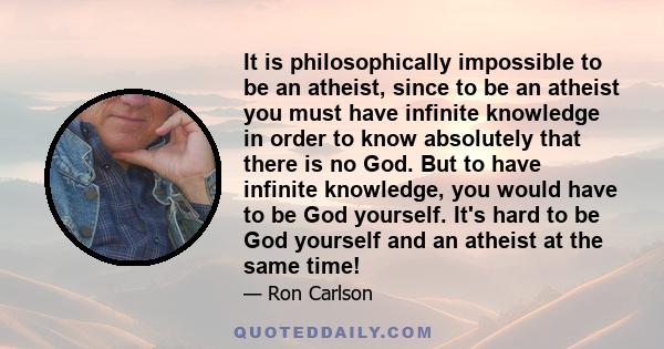 It is philosophically impossible to be an atheist, since to be an atheist you must have infinite knowledge in order to know absolutely that there is no God. But to have infinite knowledge, you would have to be God