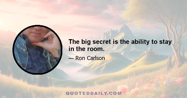 The big secret is the ability to stay in the room.