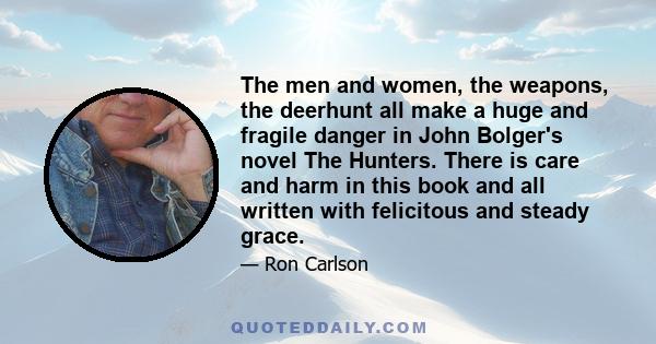 The men and women, the weapons, the deerhunt all make a huge and fragile danger in John Bolger's novel The Hunters. There is care and harm in this book and all written with felicitous and steady grace.