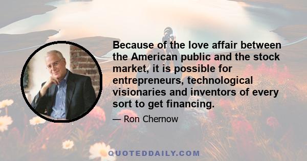 Because of the love affair between the American public and the stock market, it is possible for entrepreneurs, technological visionaries and inventors of every sort to get financing.