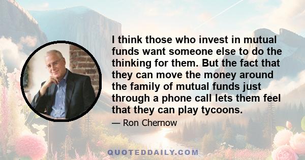 I think those who invest in mutual funds want someone else to do the thinking for them. But the fact that they can move the money around the family of mutual funds just through a phone call lets them feel that they can