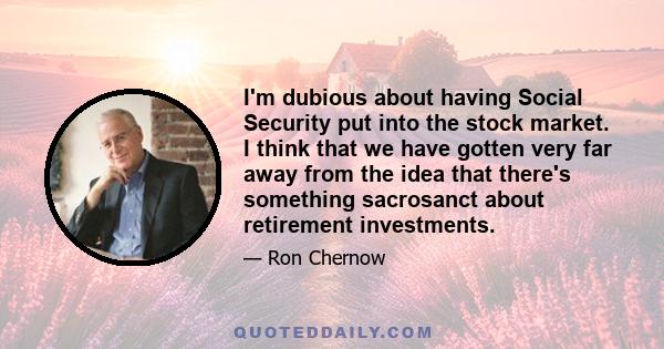 I'm dubious about having Social Security put into the stock market. I think that we have gotten very far away from the idea that there's something sacrosanct about retirement investments.