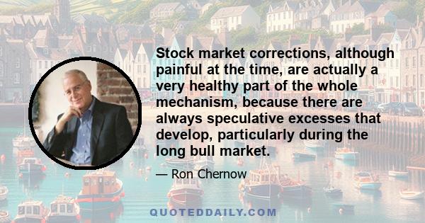 Stock market corrections, although painful at the time, are actually a very healthy part of the whole mechanism, because there are always speculative excesses that develop, particularly during the long bull market.