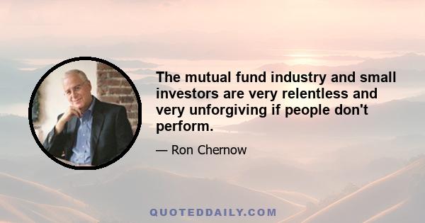 The mutual fund industry and small investors are very relentless and very unforgiving if people don't perform.