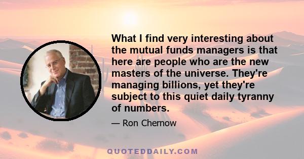 What I find very interesting about the mutual funds managers is that here are people who are the new masters of the universe. They're managing billions, yet they're subject to this quiet daily tyranny of numbers.