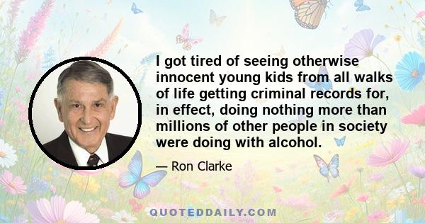 I got tired of seeing otherwise innocent young kids from all walks of life getting criminal records for, in effect, doing nothing more than millions of other people in society were doing with alcohol.