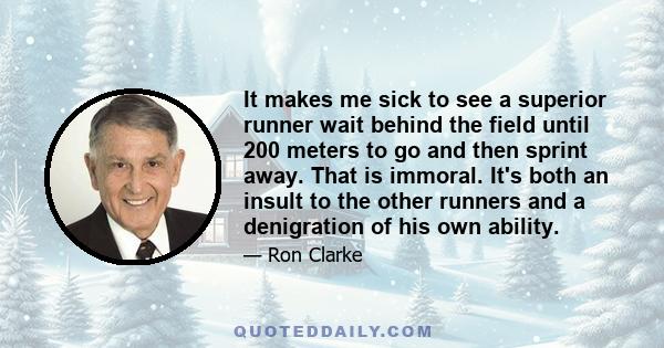 It makes me sick to see a superior runner wait behind the field until 200 meters to go and then sprint away. That is immoral. It's both an insult to the other runners and a denigration of his own ability.