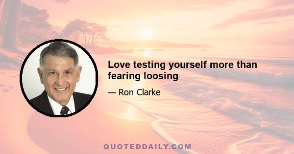 Love testing yourself more than fearing loosing