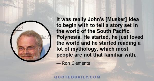 It was really John's [Musker] idea to begin with to tell a story set in the world of the South Pacific, Polynesia. He started, he just loved the world and he started reading a lot of mythology, which most people are not 