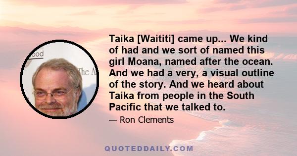 Taika [Waititi] came up... We kind of had and we sort of named this girl Moana, named after the ocean. And we had a very, a visual outline of the story. And we heard about Taika from people in the South Pacific that we