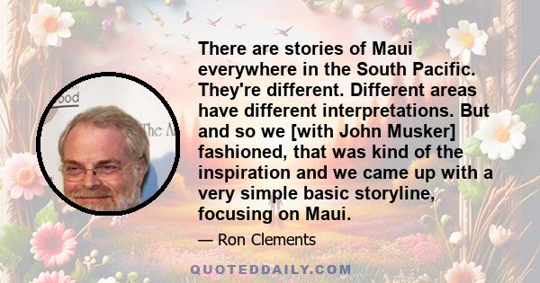 There are stories of Maui everywhere in the South Pacific. They're different. Different areas have different interpretations. But and so we [with John Musker] fashioned, that was kind of the inspiration and we came up